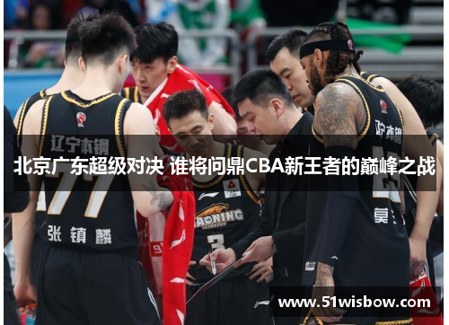 北京广东超级对决 谁将问鼎CBA新王者的巅峰之战 北京广东超级对决 谁将问鼎CBA新王者的巅峰之战