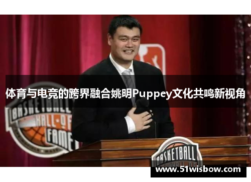 体育与电竞的跨界融合姚明Puppey文化共鸣新视角 体育与电竞的跨界融合姚明Puppey文化共鸣新视角